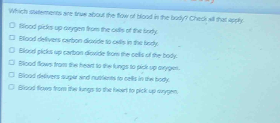 which statements are true about the flow of blood in the body? check all that apply. blood picks up oxygen from the cells of the body. blood delivers carbon dioxide to cells in the body. blood picks up carbon dioxide from the cells of the body. blood flows from the heart to the lungs to pick up oxygen. blood delivers sugar and nutrients to cells in the body. blood flows from the lungs to the heart to pick up oxygen.