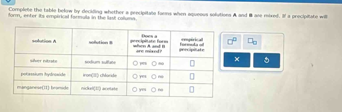 complete the table below by deciding whether a precipitate forms when aqueous solutions a and b are mixed. if a precipitate will form, enter its empirical formula in the last column. solution a solution b does a precipitate form when a and b are mixed? empirical formula of precipitate silver nitrate sodium sulfate yes no potassium hydroxide iron(ii) chloride yes no manganese(ii) bromide nickel(ii) acetate yes no