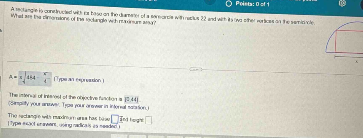 a rectangle is constructed with its base on the diameter of a semicircle with radius 22 and with its two other vertices on the semicircle. what are the dimensions of the rectangle with maximum area? a = x√(484 - x²/4) (type an expression.) the interval of interest of the objective function is 0,44. (simplify your answer. type your answer in interval notation.) the rectangle with maximum area has base and height . (type exact answers, using radicals as needed.)