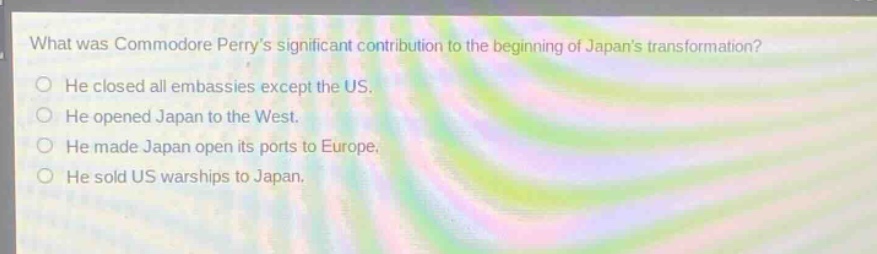 what was commodore perrys significant contribution to the beginning of japans transformation? he closed all embassies except the us. he opened japan to the west. he made japan open its ports to europe. he sold us warships to japan.