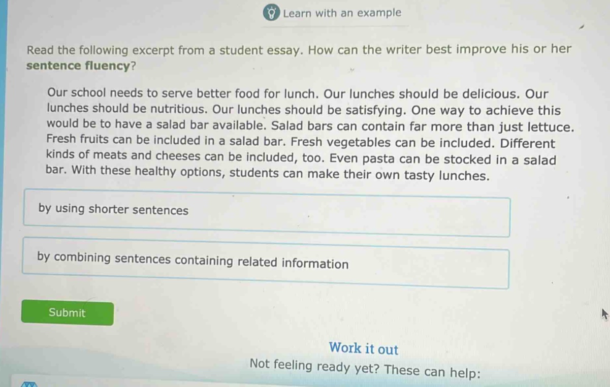 read the following excerpt from a student essay. how can the writer best improve his or her sentence fluency? our school needs to serve better food for lunch. our lunches should be delicious. our lunches should be nutritious. our lunches should be satisfying. one way to achieve this would be to have a salad bar available. salad bars can contain far more than just lettuce. fresh fruits can be included in a salad bar. fresh vegetables can be included. different kinds of meats and cheeses can be included, too. even pasta can be stocked in a salad bar. with these healthy options, students can make their own tasty lunches. by using shorter sentences by combining sentences containing related information