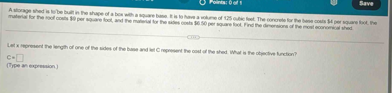 a storage shed is to be built in the shape of a box with a square base. it is to have a volume of 125 cubic feet. the concrete for the base costs $4 per square foot, the material for the roof costs $9 per square foot, and the material for the sides costs $6.50 per square foot. find the dimensions of the most economical shed. let x represent the length of one of the sides of the base and let c represent the cost of the shed. what is the objective function? c = (type an expression.)