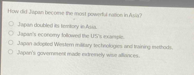 how did japan become the most powerful nation in asia?\no japan doubled its territory in asia.\no japans economy followed the uss example.\no japan adopted western military technologies and training methods.\no japans government made extremely wise alliances.
