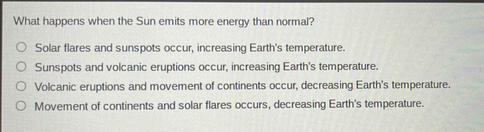 what happens when the sun emits more energy than normal? solar flares and sunspots occur, increasing earths temperature. sunspots and volcanic eruptions occur, increasing earths temperature. volcanic eruptions and movement of continents occur, decreasing earths temperature. movement of continents and solar flares occurs, decreasing earths temperature.