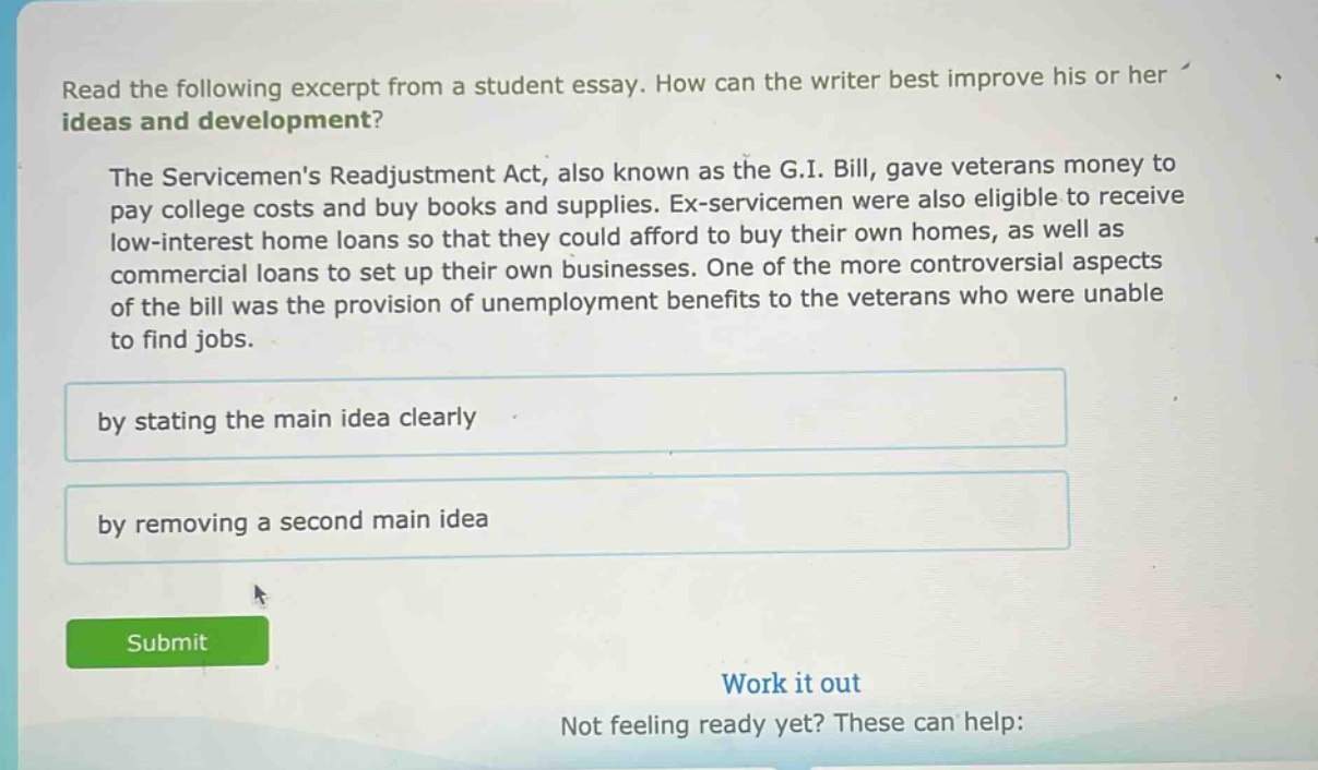 read the following excerpt from a student essay. how can the writer best improve his or her ideas and development? the servicemens readjustment act, also known as the g.i. bill, gave veterans money to pay college costs and buy books and supplies. ex - servicemen were also eligible to receive low - interest home loans so that they could afford to buy their own homes, as well as commercial loans to set up their own businesses. one of the more controversial aspects of the bill was the provision of unemployment benefits to the veterans who were unable to find jobs. by stating the main idea clearly by removing a second main idea