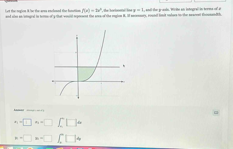 let the region r be the area enclosed the function f(x)=2x³, the horizontal line y = 1, and the y - axis. write an integral in terms of x and also an integral in terms of y that would represent the area of the region r. if necessary, round limit values to the nearest thousandth. answer attempt 1 out of 3 x1 = x2 = ∫x1x2 dx y1 = y2 = ∫y1y2 dy