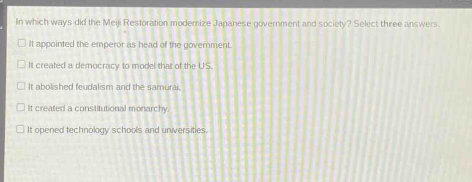 in which ways did the meiji restoration modernize japanese government and society? select three answers. it appointed the emperor as head of the government. it created a democracy to model that of the us. it abolished feudalism and the samurai. it created a constitutional monarchy. it opened technology schools and universities.