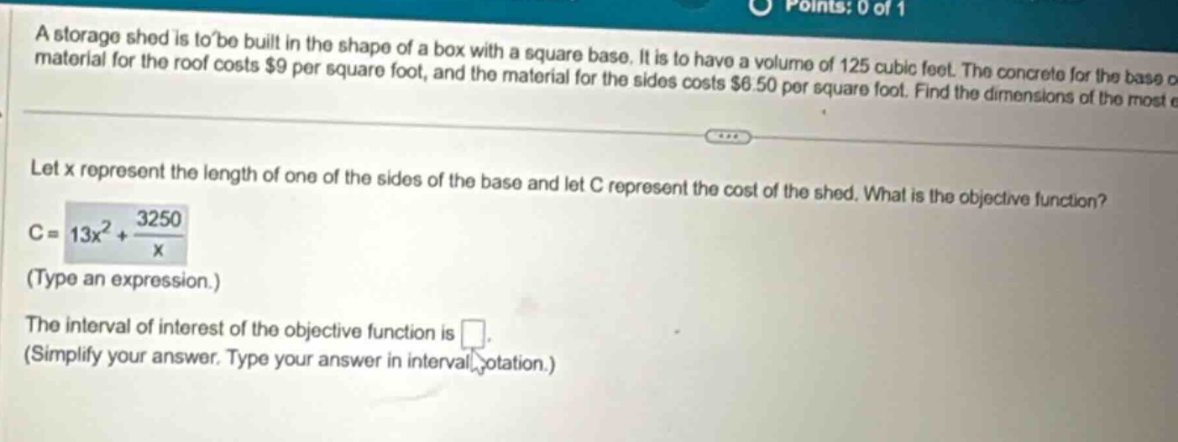 a storage shed is to be built in the shape of a box with a square base. it is to have a volume of 125 cubic feet. the concrete for the base material for the roof costs $9 per square foot, and the material for the sides costs $6.50 per square foot. find the dimensions of the most e let x represent the length of one of the sides of the base and let c represent the cost of the shed. what is the objective function? c = 13x² + 3250/x (type an expression.) the interval of interest of the objective function is . (simplify your answer. type your answer in interval notation.)