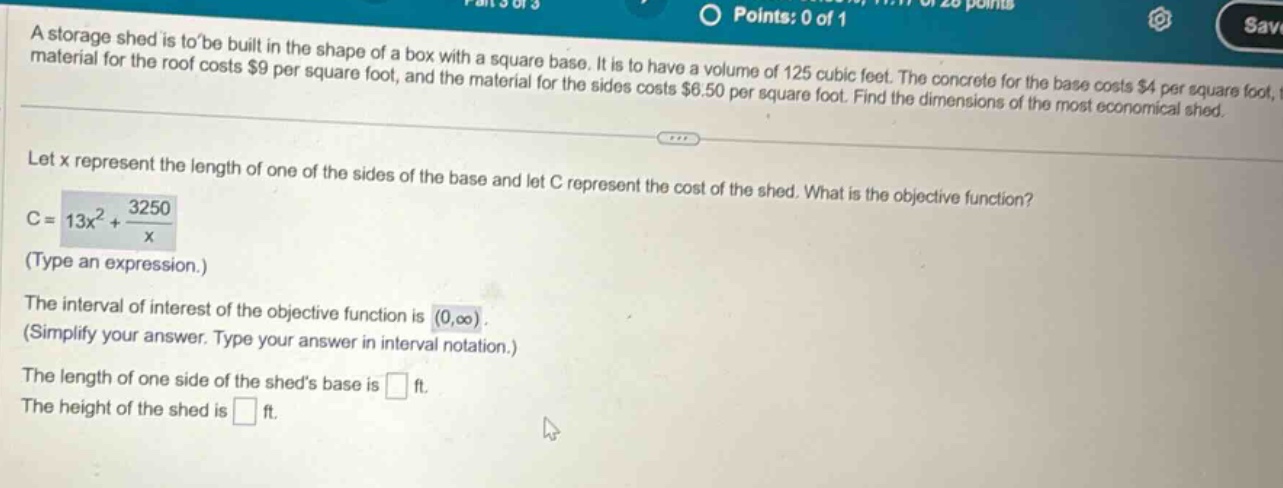 a storage shed is to be built in the shape of a box with a square base. it is to have a volume of 125 cubic feet. the concrete for the base costs $4 per square foot, the material for the roof costs $9 per square foot, and the material for the sides costs $6.50 per square foot. find the dimensions of the most economical shed. let x represent the length of one of the sides of the base and let c represent the cost of the shed. what is the objective function? c = 13x² + 3250/x (type an expression.) the interval of interest of the objective function is (0,∞). (simplify your answer. type your answer in interval notation.) the length of one side of the sheds base is ft. the height of the shed is ft.