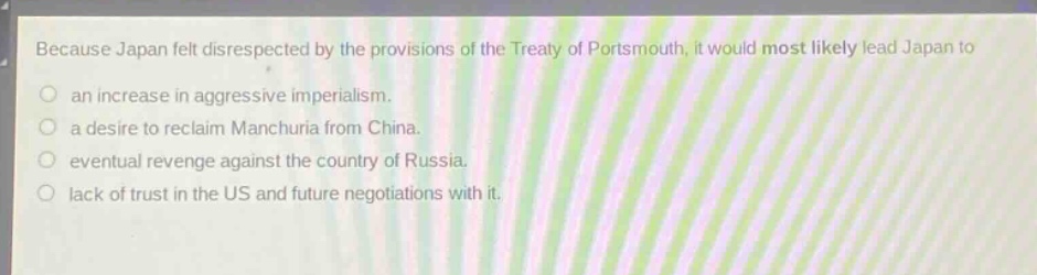 because japan felt disrespected by the provisions of the treaty of portsmouth, it would most likely lead japan to\nan increase in aggressive imperialism.\na desire to reclaim manchuria from china.\neventual revenge against the country of russia.\nlack of trust in the us and future negotiations with it.