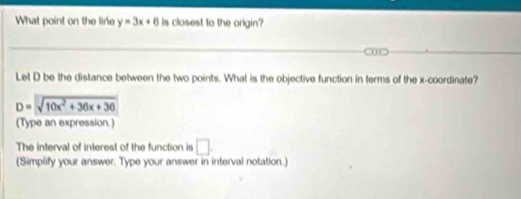 what point on the line y = 3x + 6 is closest to the origin? let d be the distance between the two points. what is the objective function in terms of the x - coordinate? d = √(10x² + 36x + 36) (type an expression.) the interval of interest of the function is . (simplify your answer. type your answer in interval notation.)