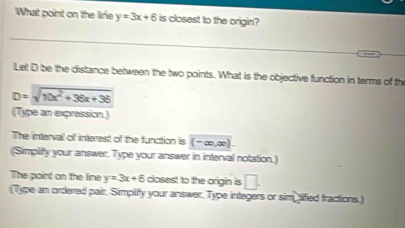 what point on the line y = 3x + 6 is closest to the origin? let d be the distance between the two points. what is the objective function in terms of the d = √(10x² + 36x + 36) (type an expression.) the interval of interest of the function is (-∞,∞). (simplify your answer. type your answer in interval notation.) the point on the line y = 3x + 6 closest to the origin is . (type an ordered pair. simplify your answer. type integers or simplified fractions.)