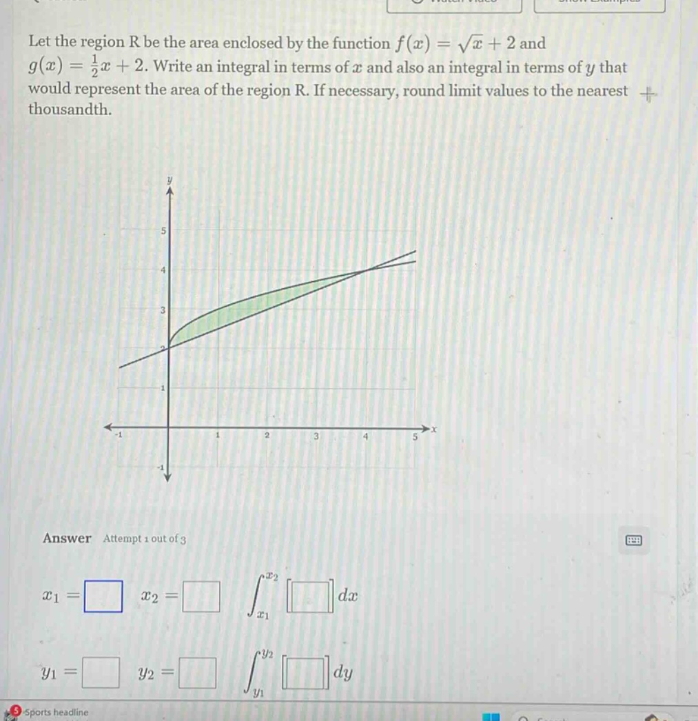 let the region r be the area enclosed by the function f(x) = √x + 2 and g(x) = 1/2x + 2. write an integral in terms of x and also an integral in terms of y that would represent the area of the region r. if necessary, round limit values to the nearest thousandth. answer attempt 1 out of 3 x1 = x2 = ∫x1^x2 dx y1 = y2 = ∫y1^y2 dy