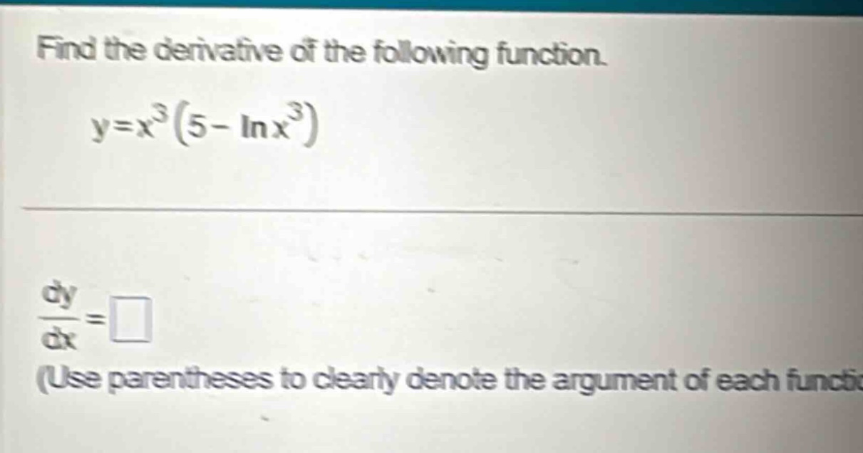 find the derivative of the following function. y=x³(5 - lnx³) dy/dx = □ (use parentheses to clearly denote the argument of each function)