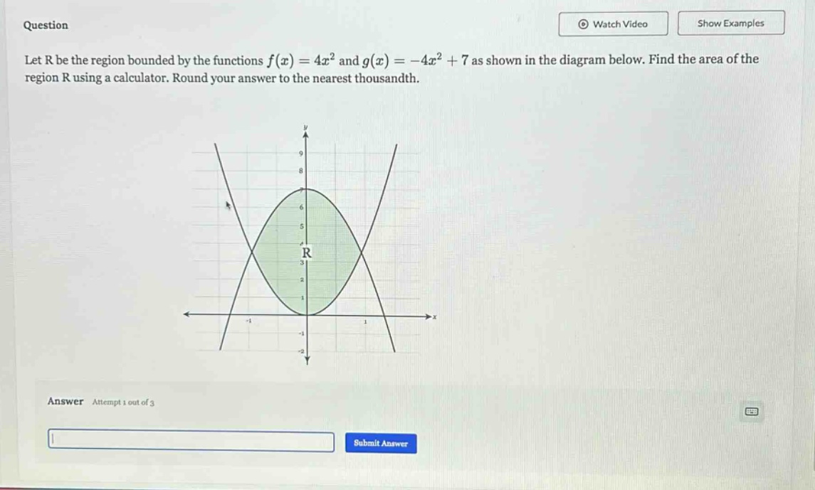 question let r be the region bounded by the functions f(x)=4x² and g(x)= - 4x² + 7 as shown in the diagram below. find the area of the region r using a calculator. round your answer to the nearest thousandth. answer attempt 1 out of 3