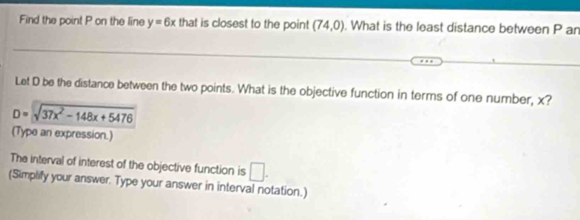 find the point p on the line y = 6x that is closest to the point (74,0). what is the least distance between p an let d be the distance between the two points. what is the objective function in terms of one number, x? d = √(37x² - 148x + 5476) (type an expression.) the interval of interest of the objective function is . (simplify your answer. type your answer in interval notation.)