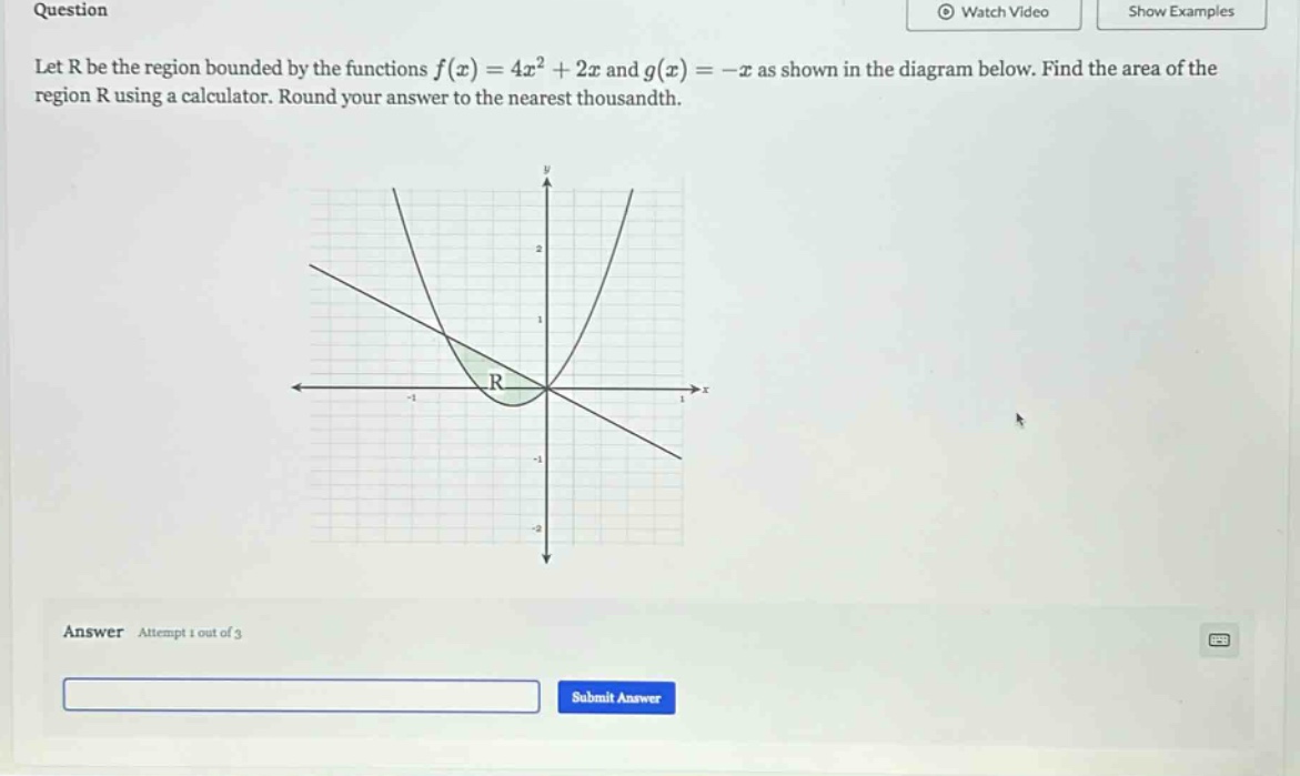 question let r be the region bounded by the functions f(x)=4x² + 2x and g(x)= -x as shown in the diagram below. find the area of the region r using a calculator. round your answer to the nearest thousandth. answer attempt 1 out of 3