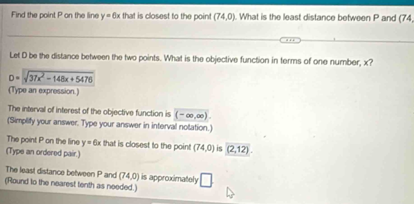 find the point p on the line y = 6x that is closest to the point (74,0). what is the least distance between p and (74, let d be the distance between the two points. what is the objective function in terms of one number, x? d = √(37x² - 148x + 5476) (type an expression.) the interval of interest of the objective function is (-∞,∞). (simplify your answer. type your answer in interval notation.) the point p on the line y = 6x that is closest to the point (74,0) is (2,12). (type an ordered pair.) the least distance between p and (74,0) is approximately (round to the nearest tenth as needed.)