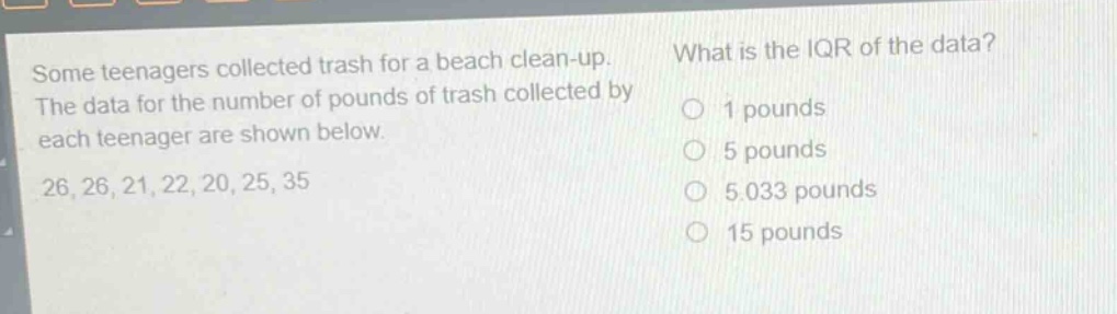 some teenagers collected trash for a beach clean - up. the data for the number of pounds of trash collected by each teenager are shown below. 26, 26, 21, 22, 20, 25, 35 what is the iqr of the data? 1 pounds 5 pounds 5.033 pounds 15 pounds