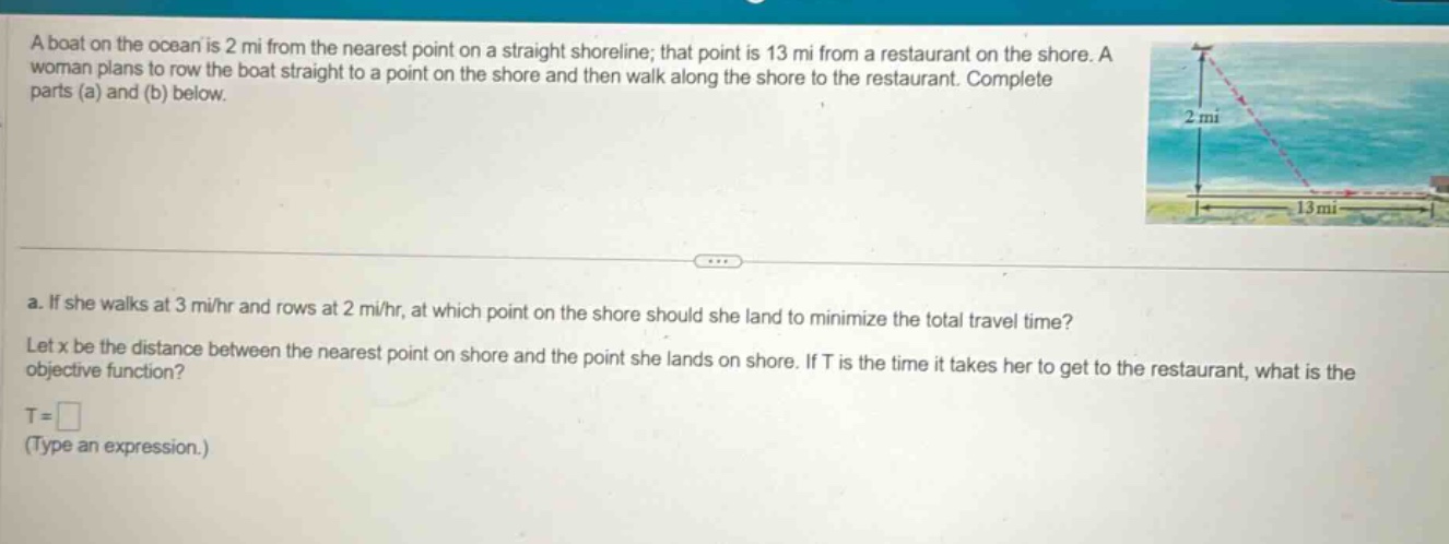 a boat on the ocean is 2 mi from the nearest point on a straight shoreline; that point is 13 mi from a restaurant on the shore. a woman plans to row the boat straight to a point on the shore and then walk along the shore to the restaurant. complete parts (a) and (b) below. a. if she walks at 3 mi/hr and rows at 2 mi/hr, at which point on the shore should she land to minimize the total travel time? let x be the distance between the nearest point on shore and the point she lands on shore. if t is the time it takes her to get to the restaurant, what is the objective function? t = (type an expression.)