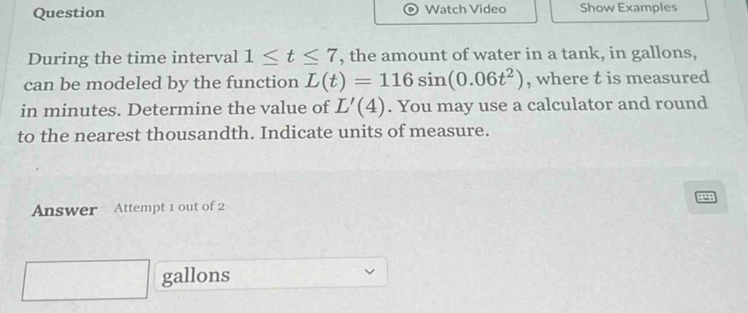 question during the time interval 1 ≤ t ≤ 7, the amount of water in a tank, in gallons, can be modeled by the function l(t)=116 sin(0.06t²), where t is measured in minutes. determine the value of l(4). you may use a calculator and round to the nearest thousandth. indicate units of measure. answer attempt 1 out of 2 gallons