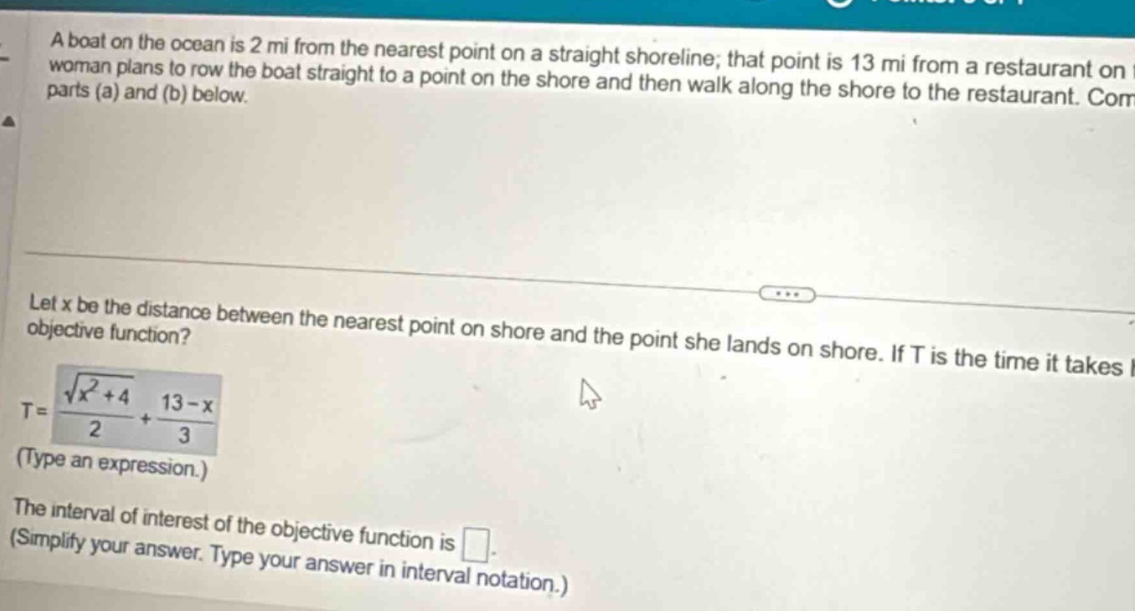 a boat on the ocean is 2 mi from the nearest point on a straight shoreline; that point is 13 mi from a restaurant on woman plans to row the boat straight to a point on the shore and then walk along the shore to the restaurant. com parts (a) and (b) below. let x be the distance between the nearest point on shore and the point she lands on shore. if t is the time it takes i objective function? t = (sqrt(x^2 + 4)/2)+(13 - x)/3 (type an expression.) the interval of interest of the objective function is . (simplify your answer. type your answer in interval notation.)