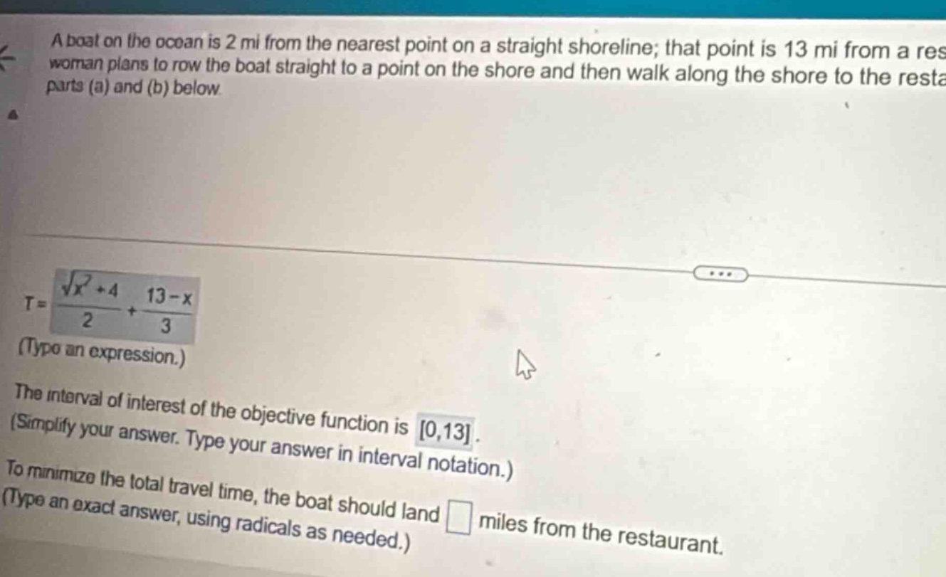 a boat on the ocean is 2 mi from the nearest point on a straight shoreline; that point is 13 mi from a restaurant. a woman plans to row the boat straight to a point on the shore and then walk along the shore to the restaurant. see parts (a) and (b) below. t = (sqrt(x^2 + 4))/2+(13 - x)/3 (type an expression.) the interval of interest of the objective function is 0,13. (simplify your answer. type your answer in interval notation.) to minimize the total travel time, the boat should land miles from the restaurant. (type an exact answer, using radicals as needed.)