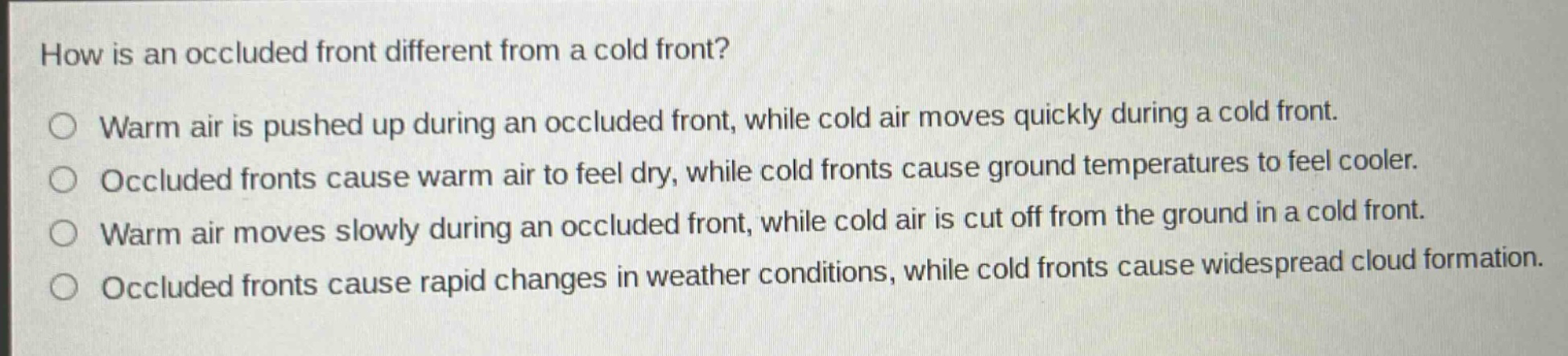 how is an occluded front different from a cold front?\nwarm air is pushed up during an occluded front, while cold air moves quickly during a cold front.\noccluded fronts cause warm air to feel dry, while cold fronts cause ground temperatures to feel cooler.\nwarm air moves slowly during an occluded front, while cold air is cut off from the ground in a cold front.\noccluded fronts cause rapid changes in weather conditions, while cold fronts cause widespread cloud formation.