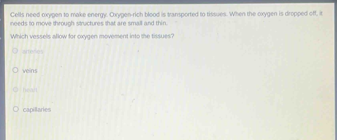 cells need oxygen to make energy. oxygen - rich blood is transported to tissues. when the oxygen is dropped off, it needs to move through structures that are small and thin. which vessels allow for oxygen movement into the tissues? arteries veins heart capillaries