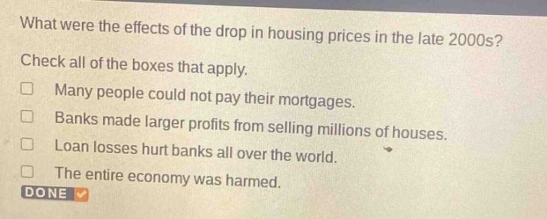 what were the effects of the drop in housing prices in the late 2000s? check all of the boxes that apply. many people could not pay their mortgages. banks made larger profits from selling millions of houses. loan losses hurt banks all over the world. the entire economy was harmed. done