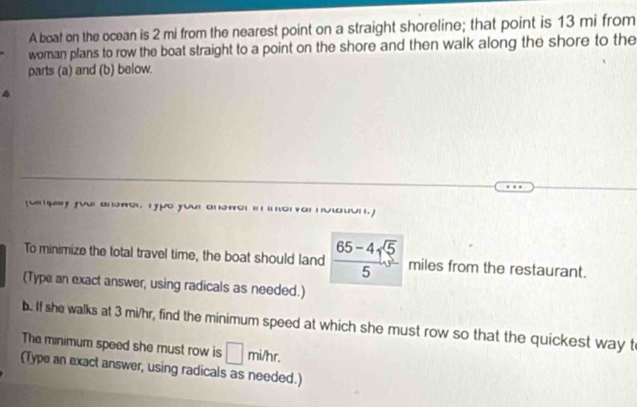 a boat on the ocean is 2 mi from the nearest point on a straight shoreline; that point is 13 mi from the woman plans to row the boat straight to a point on the shore and then walk along the shore to the parts (a) and (b) below. to minimize the total travel time, the boat should land (65 - 4√5)/5 miles from the restaurant. (type an exact answer, using radicals as needed.) b. if she walks at 3 mi/hr, find the minimum speed at which she must row so that the quickest way the minimum speed she must row is mi/hr. (type an exact answer, using radicals as needed.)