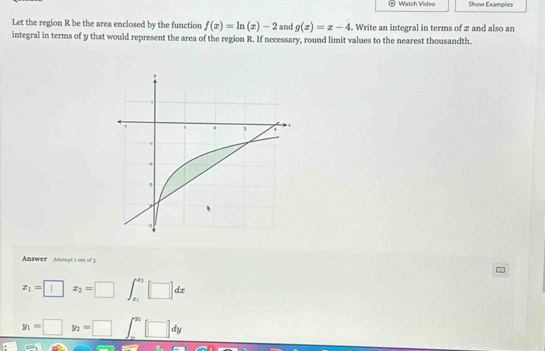 let the region r be the area enclosed by the function f(x)=ln(x) - 2 and g(x)=x - 4. write an integral in terms of x and also an integral in terms of y that would represent the area of the region r. if necessary, round limit values to the nearest thousandth. answer attempt 1 out of 3 x1= x2= ∫x1x2dx y1= y2= ∫y1y2dy