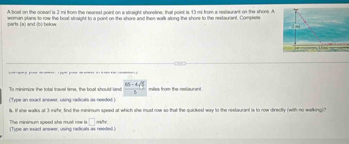 a boat on the ocean is 2 mi from the nearest point on a straight shoreline; that point is 13 mi from a restaurant on the shore. a woman plans to row the boat straight to a point on the shore and then walk along the shore to the restaurant. complete parts (a) and (b) below. to minimize the total travel time, the boat should land (65 - 4√5)/5 miles from the restaurant. (type an exact answer, using radicals as needed.) b. if she walks at 3 mi/hr, find the minimum speed at which she must row so that the quickest way to the restaurant is to row directly (with no walking)? the minimum speed she must row is mi/hr. (type an exact answer, using radicals as needed.)