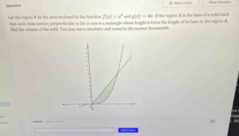 question let the region r be the area enclosed by the function f(x)=x³ and g(x)=4x. if the region r is the base of a solid such that each cross - section perpendicular to the x - axis is a rectangle whose height is twice the length of its base in the region r, find the volume of the solid. you may use a calculator and round to the nearest thousandth.