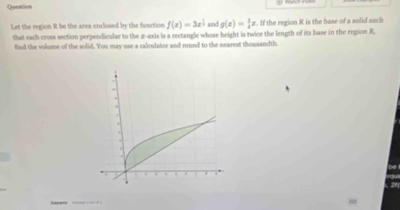 question let the region r be the area enclosed by the function f(x)=3x^1/2 and g(x)=1/4x. if the region r is the base of a solid such that each cross - section perpendicular to the x - axis is a rectangle whose height is twice the length of its base in the region r, find the volume of the solid. you may use a calculator and round to the nearest thousandth.