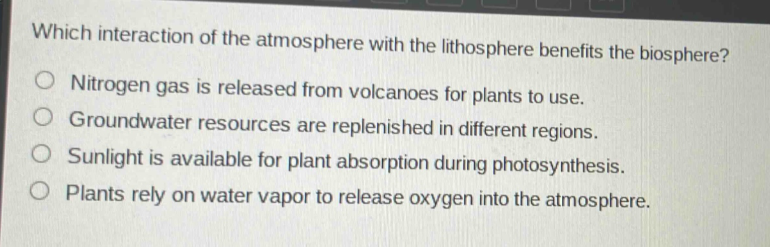 which interaction of the atmosphere with the lithosphere benefits the biosphere?\nnitrogen gas is released from volcanoes for plants to use.\ngroundwater resources are replenished in different regions.\nsunlight is available for plant absorption during photosynthesis.\nplants rely on water vapor to release oxygen into the atmosphere.