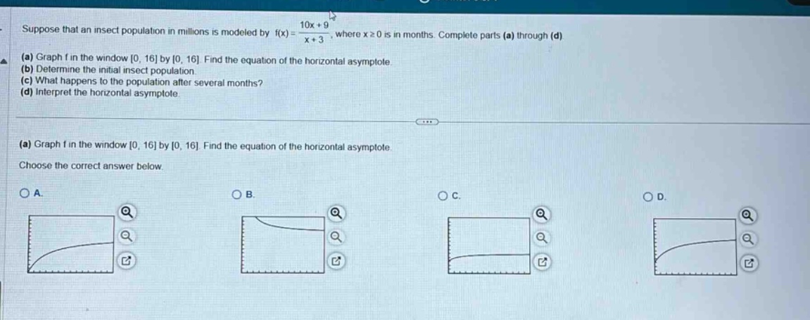 suppose that an insect population in millions is modeled by f(x) = (10x + 9)/(x + 3), where x≥0 is in months. complete parts (a) through (d)\n(a) graph f in the window 0, 16 by 0, 16. find the equation of the horizontal asymptote.\n(b) determine the initial insect population.\n(c) what happens to the population after several months?\n(d) interpret the horizontal asymptote.\n\n(a) graph f in the window 0, 16 by 0, 16. find the equation of the horizontal asymptote.\nchoose the correct answer below.\no a.\no b.\no c.\no d.