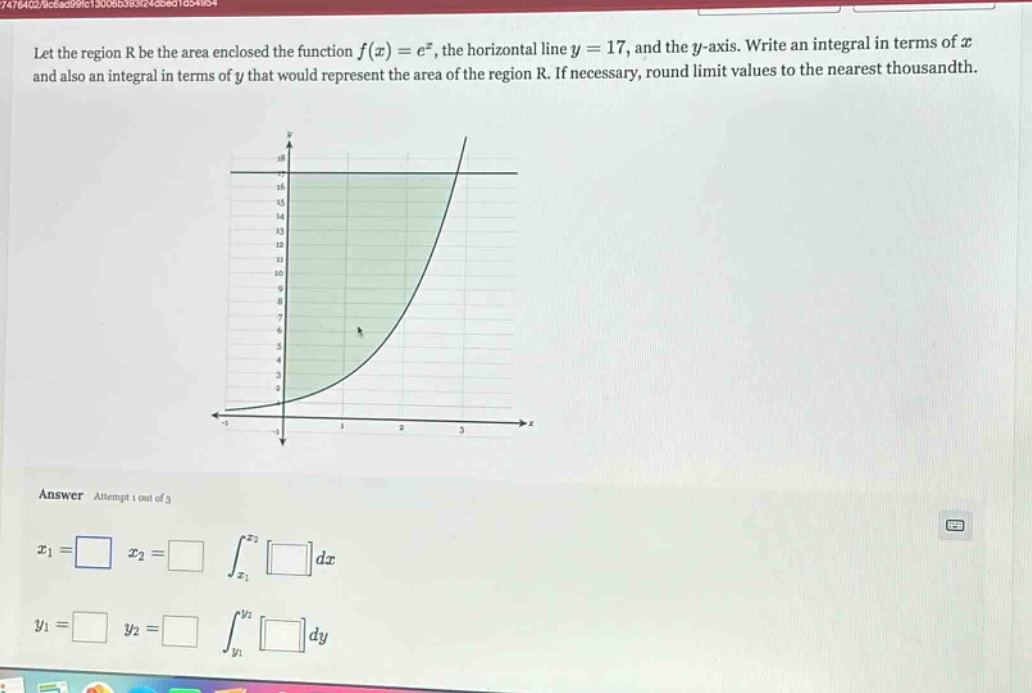 let the region r be the area enclosed the function f(x)=e^x, the horizontal line y = 17, and the y - axis. write an integral in terms of x and also an integral in terms of y that would represent the area of the region r. if necessary, round limit values to the nearest thousandth. answer attempt 1 out of 3 x1 = x2 = ∫x1^x2 dx y1 = y2 = ∫y1^y2 dy