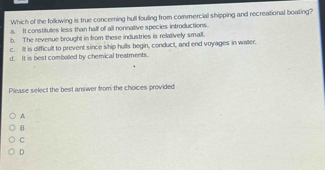 which of the following is true concerning hull fouling from commercial shipping and recreational boating? a. it constitutes less than half of all nonnative species introductions. b. the revenue brought in from these industries is relatively small. c. it is difficult to prevent since ship hulls begin, conduct, and end voyages in water. d. it is best combated by chemical treatments. please select the best answer from the choices provided a b c d
