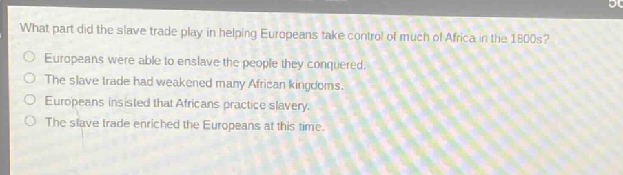 what part did the slave trade play in helping europeans take control of much of africa in the 1800s?\no europeans were able to enslave the people they conquered.\no the slave trade had weakened many african kingdoms.\no europeans insisted that africans practice slavery.\no the slave trade enriched the europeans at this time.