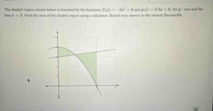 the shaded region shown below is bounded by the functions f(x)=-2x² + 8 and g(x)=0.5x + 6, the y - axis and the line x = 2. find the area of the shaded region using a calculator. round your answer to the nearest thousandth.