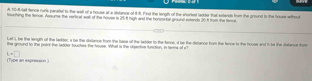 a 10 - ft - tall fence runs parallel to the wall of a house at a distance of 8 ft. find the length of the shortest ladder that extends from the ground to the house without touching the fence. assume the vertical wall of the house is 25 ft high and the horizontal ground extends 20 ft from the fence. let l be the length of the ladder, x be the distance from the base of the ladder to the fence, d be the distance from the fence to the house and h be the distance from the ground to the point the ladder touches the house. what is the objective function, in terms of x? l = (type an expression.)