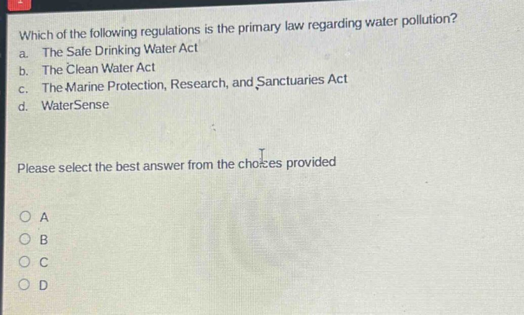 which of the following regulations is the primary law regarding water pollution? a. the safe drinking water act b. the clean water act c. the marine protection, research, and sanctuaries act d. watersense please select the best answer from the choices provided a b c d