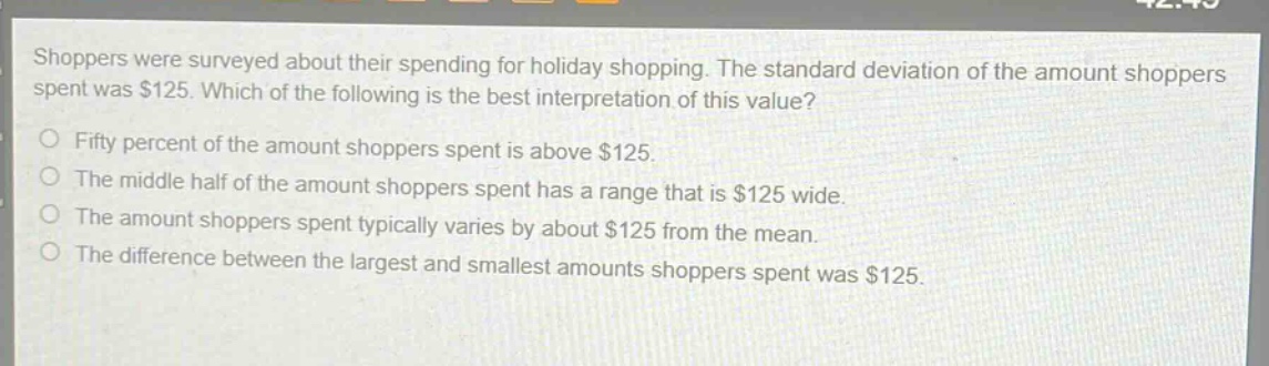 shoppers were surveyed about their spending for holiday shopping. the standard deviation of the amount shoppers spent was $125. which of the following is the best interpretation of this value?\nfifty percent of the amount shoppers spent is above $125.\nthe middle half of the amount shoppers spent has a range that is $125 wide.\nthe amount shoppers spent typically varies by about $125 from the mean.\nthe difference between the largest and smallest amounts shoppers spent was $125.