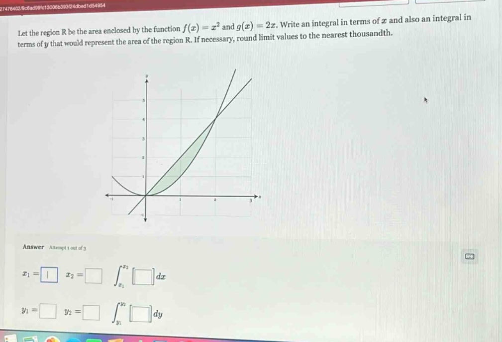 let the region r be the area enclosed by the function f(x)=x² and g(x)=2x. write an integral in terms of x and also an integral in terms of y that would represent the area of the region r. if necessary, round limit values to the nearest thousandth. answer attempt 1 out of 3 x1= x2= ∫x1x2dx y1= y2= ∫y1y2dy