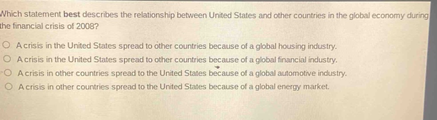 which statement best describes the relationship between united states and other countries in the global economy during the financial crisis of 2008?\na crisis in the united states spread to other countries because of a global housing industry.\na crisis in the united states spread to other countries because of a global financial industry.\na crisis in other countries spread to the united states because of a global automotive industry.\na crisis in other countries spread to the united states because of a global energy market.