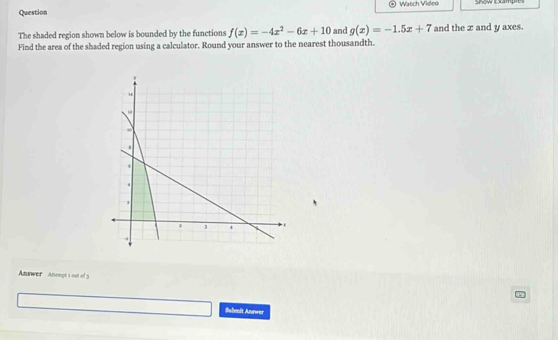 question the shaded region shown below is bounded by the functions f(x)=-4x² - 6x + 10 and g(x)=-1.5x + 7 and the x and y axes. find the area of the shaded region using a calculator. round your answer to the nearest thousandth. answer attempt 1 out of 3