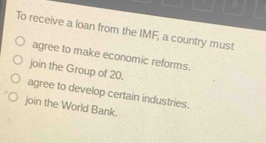 to receive a loan from the imf, a country must\nagree to make economic reforms.\njoin the group of 20.\nagree to develop certain industries.\njoin the world bank.