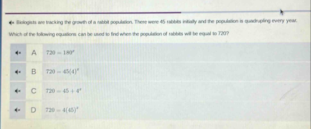 biologists are tracking the growth of a rabbit population. there were 45 rabbits initially and the population is quadrupling every year. which of the following equations can be used to find when the population of rabbits will be equal to 720? a 720 = 180^x b 720 = 45(4)^x c 720 = 45 + 4^x d 720 = 4(45)^x