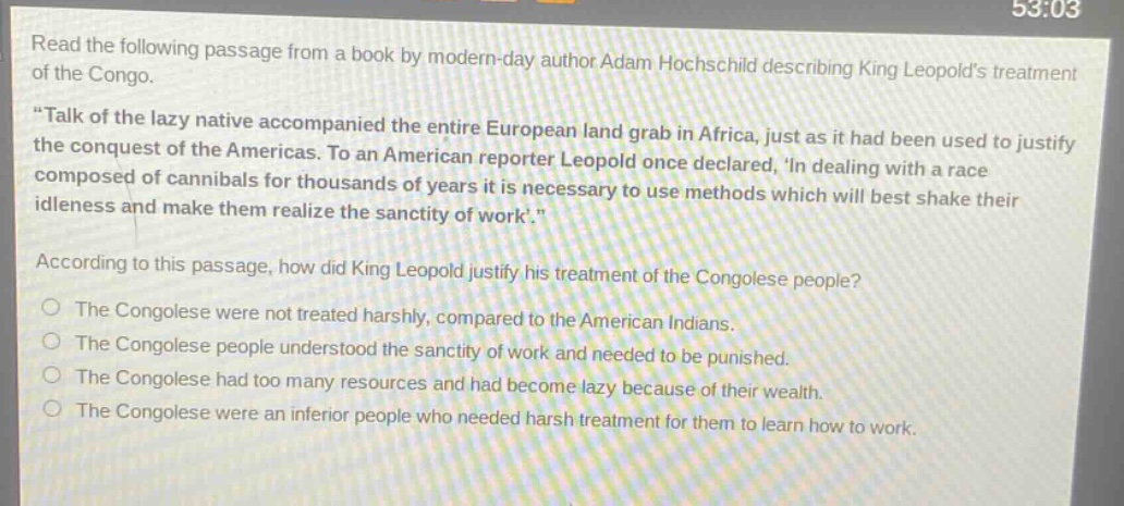read the following passage from a book by modern - day author adam hochschild describing king leopolds treatment of the congo. \talk of the lazy native accompanied the entire european land grab in africa, just as it had been used to justify the conquest of the americas. to an american reporter leopold once declared, in dealing with a race composed of cannibals for thousands of years it is necessary to use methods which will best shake their idleness and make them realize the sanctity of work.\ according to this passage, how did king leopold justify his treatment of the congolese people? the congolese were not treated harshly, compared to the american indians. the congolese people understood the sanctity of work and needed to be punished. the congolese had too many resources and had become lazy because of their wealth. the congolese were an inferior people who needed harsh treatment for them to learn how to work.